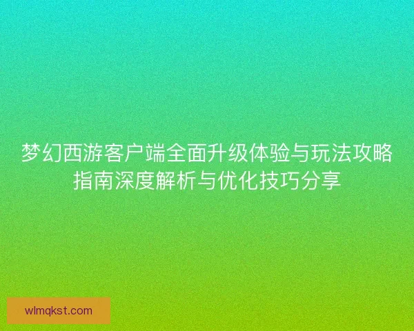 梦幻西游客户端全面升级体验与玩法攻略指南深度解析与优化技巧分享