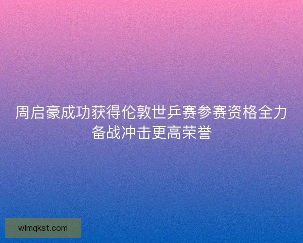 周启豪成功获得伦敦世乒赛参赛资格全力备战冲击更高荣誉