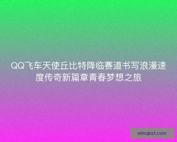 QQ飞车天使丘比特降临赛道书写浪漫速度传奇新篇章青春梦想之旅